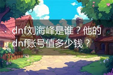 dnf刘海峰是谁？他的dnf账号值多少钱？