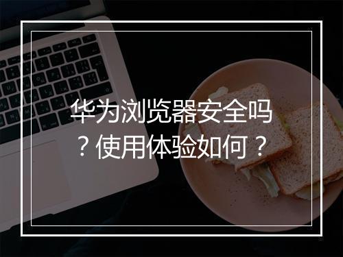 华为浏览器安全吗？使用体验如何？