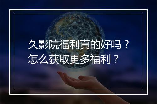 久影院福利真的好吗？怎么获取更多福利？