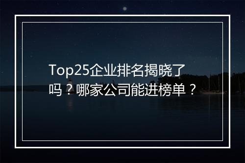 Top25企业排名揭晓了吗？哪家公司能进榜单？