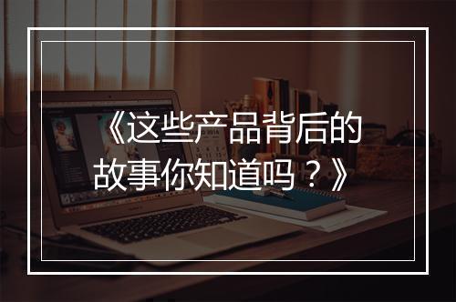 《这些产品背后的故事你知道吗？》