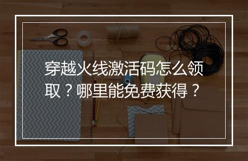 穿越火线激活码怎么领取？哪里能免费获得？
