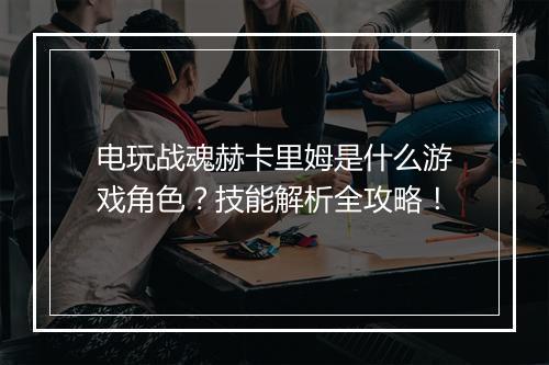 电玩战魂赫卡里姆是什么游戏角色？技能解析全攻略！