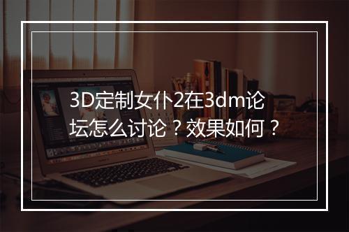 3D定制女仆2在3dm论坛怎么讨论？效果如何？