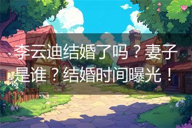 李云迪结婚了吗？妻子是谁？结婚时间曝光！