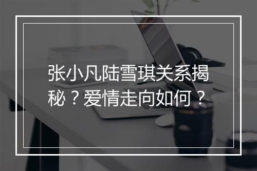 张小凡陆雪琪关系揭秘？爱情走向如何？