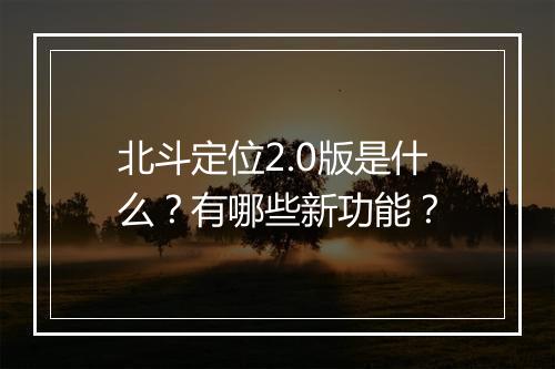北斗定位2.0版是什么？有哪些新功能？