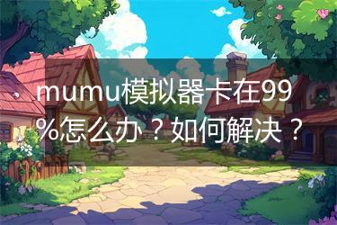 mumu模拟器卡在99%怎么办？如何解决？