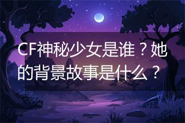 CF神秘少女是谁？她的背景故事是什么？