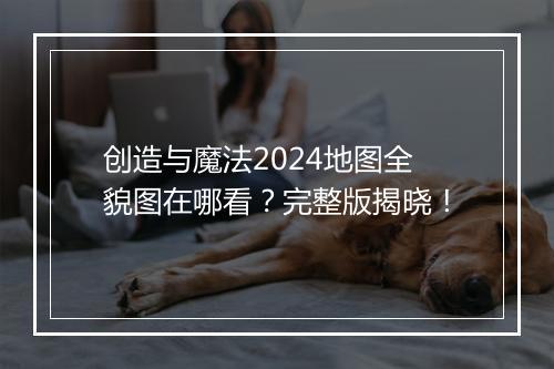 创造与魔法2024地图全貌图在哪看？完整版揭晓！