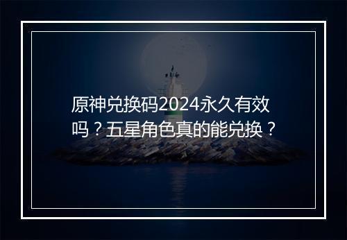 原神兑换码2024永久有效吗？五星角色真的能兑换？