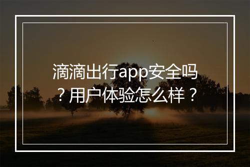滴滴出行app安全吗？用户体验怎么样？