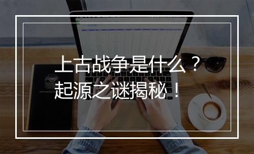 上古战争是什么？起源之谜揭秘！