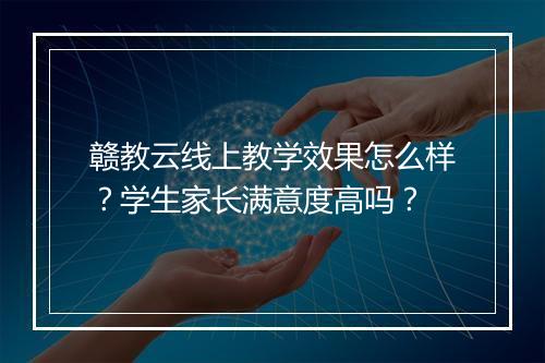 赣教云线上教学效果怎么样？学生家长满意度高吗？