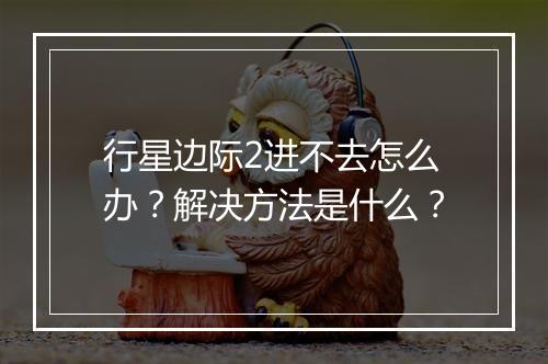 行星边际2进不去怎么办?解决方法是什么?