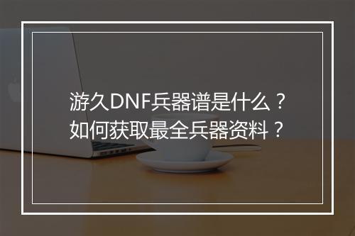 游久DNF兵器谱是什么？如何获取最全兵器资料？