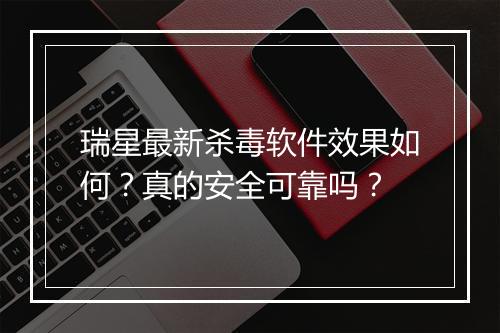 瑞星最新杀毒软件效果如何？真的安全可靠吗？