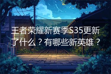 王者荣耀新赛季S35更新了什么？有哪些新英雄？