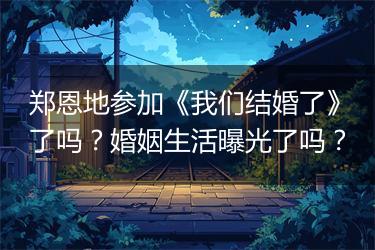 郑恩地参加《我们结婚了》了吗？婚姻生活曝光了吗？