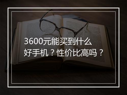 3600元能买到什么好手机？性价比高吗？