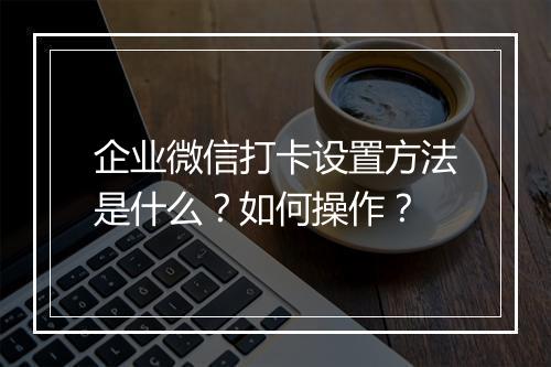 企业微信打卡设置方法是什么？如何操作？