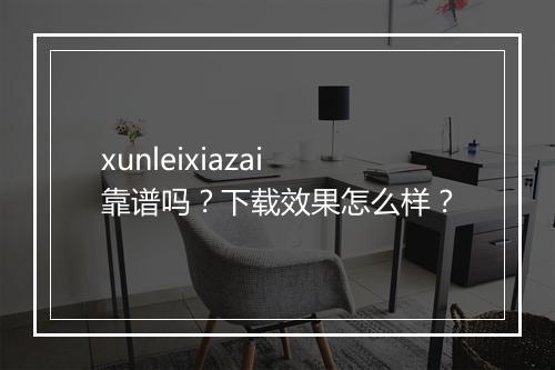 xunleixiazai靠谱吗？下载效果怎么样？