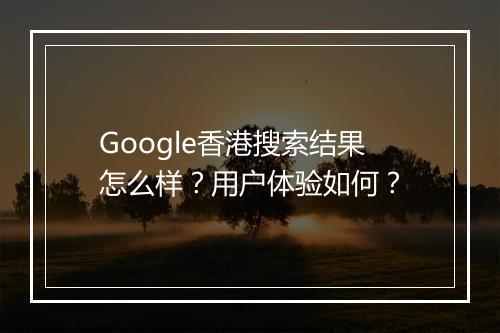 Google香港搜索结果怎么样？用户体验如何？