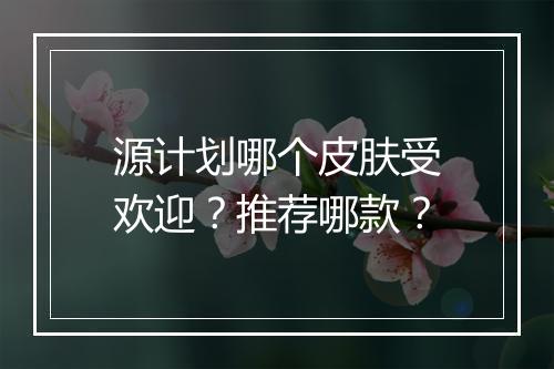 源计划哪个皮肤受欢迎？推荐哪款？