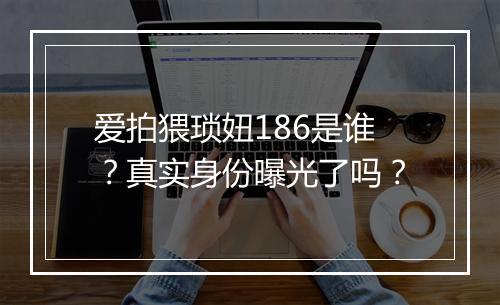 爱拍猥琐妞186是谁？真实身份曝光了吗？