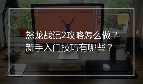 怒龙战记2攻略怎么做？新手入门技巧有哪些？