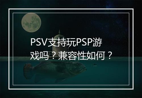 PSV支持玩PSP游戏吗？兼容性如何？