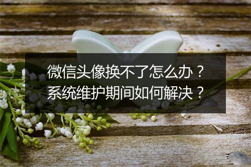 微信头像换不了怎么办？系统维护期间如何解决？