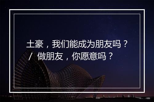 土豪，我们能成为朋友吗？／ 做朋友，你愿意吗？