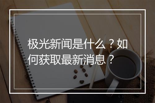 极光新闻是什么？如何获取最新消息？