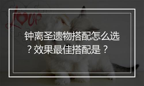 钟离圣遗物搭配怎么选？效果最佳搭配是？
