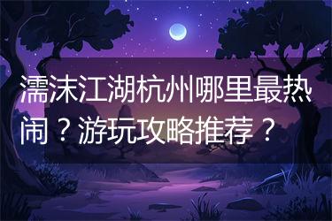 濡沫江湖杭州哪里最热闹？游玩攻略推荐？