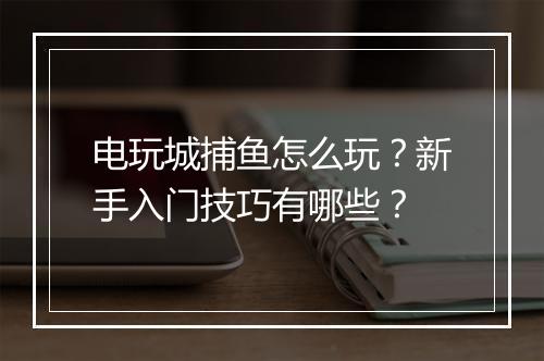 电玩城捕鱼怎么玩？新手入门技巧有哪些？