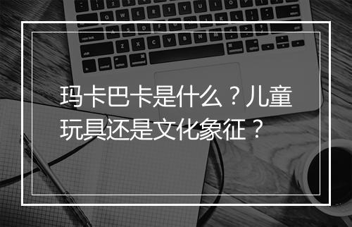 玛卡巴卡是什么？儿童玩具还是文化象征？
