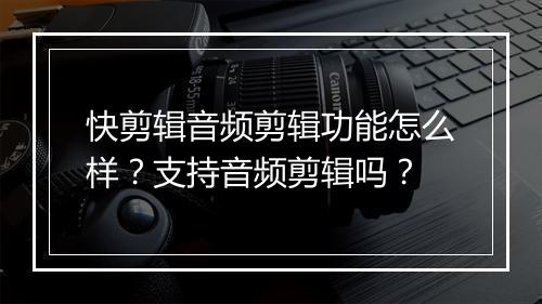 快剪辑音频剪辑功能怎么样？支持音频剪辑吗？