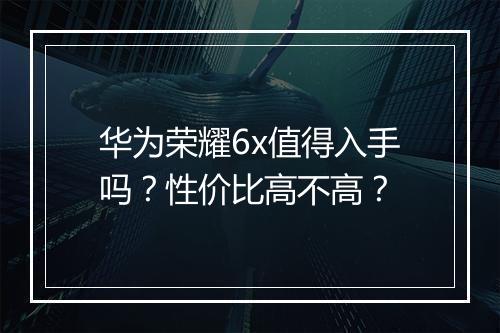华为荣耀6x值得入手吗？性价比高不高？