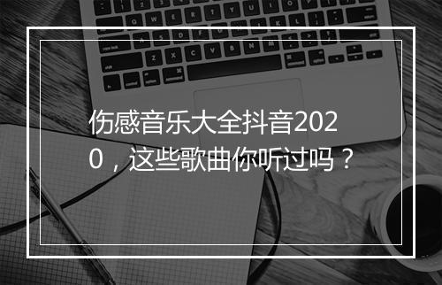 伤感音乐大全抖音2020，这些歌曲你听过吗？