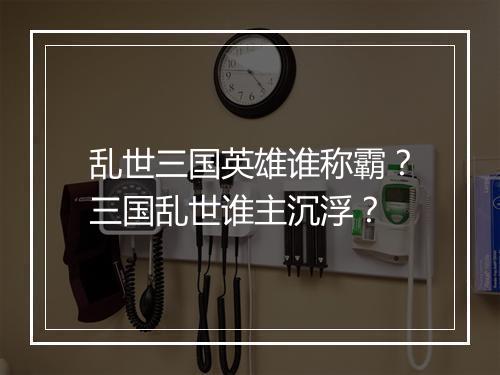 乱世三国英雄谁称霸？三国乱世谁主沉浮？