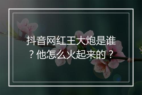抖音网红王大炮是谁？他怎么火起来的？