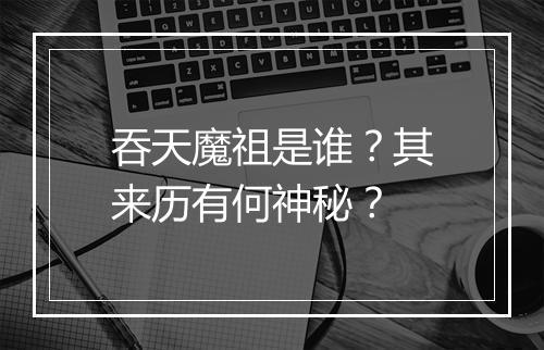 吞天魔祖是谁？其来历有何神秘？