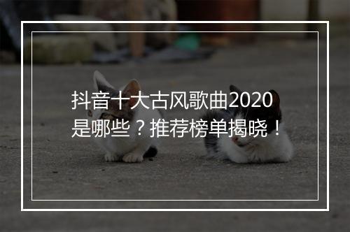 抖音十大古风歌曲2020是哪些？推荐榜单揭晓！