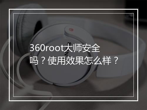 360root大师安全吗？使用效果怎么样？