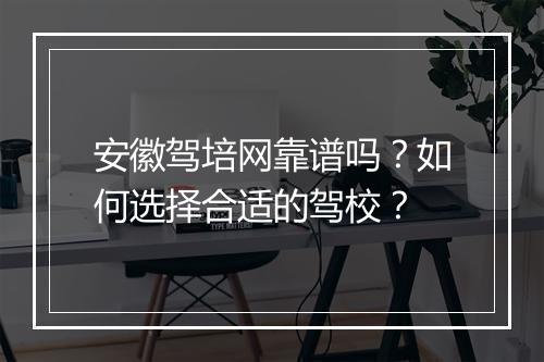安徽驾培网靠谱吗？如何选择合适的驾校？