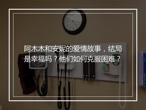 阿木木和安妮的爱情故事，结局是幸福吗？他们如何克服困难？
