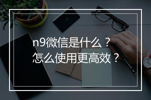 n9微信是什么？怎么使用更高效？