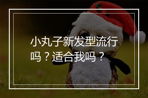 小丸子新发型流行吗？适合我吗？